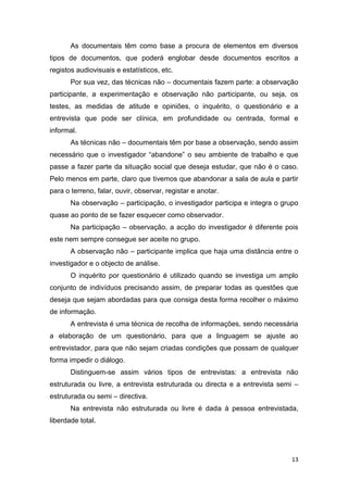 13
As documentais têm como base a procura de elementos em diversos
tipos de documentos, que poderá englobar desde documentos escritos a
registos audiovisuais e estatísticos, etc.
Por sua vez, das técnicas não – documentais fazem parte: a observação
participante, a experimentação e observação não participante, ou seja, os
testes, as medidas de atitude e opiniões, o inquérito, o questionário e a
entrevista que pode ser clínica, em profundidade ou centrada, formal e
informal.
As técnicas não – documentais têm por base a observação, sendo assim
necessário que o investigador “abandone” o seu ambiente de trabalho e que
passe a fazer parte da situação social que deseja estudar, que não é o caso.
Pelo menos em parte, claro que tivemos que abandonar a sala de aula e partir
para o terreno, falar, ouvir, observar, registar e anotar.
Na observação – participação, o investigador participa e integra o grupo
quase ao ponto de se fazer esquecer como observador.
Na participação – observação, a acção do investigador é diferente pois
este nem sempre consegue ser aceite no grupo.
A observação não – participante implica que haja uma distância entre o
investigador e o objecto de análise.
O inquérito por questionário é utilizado quando se investiga um amplo
conjunto de indivíduos precisando assim, de preparar todas as questões que
deseja que sejam abordadas para que consiga desta forma recolher o máximo
de informação.
A entrevista é uma técnica de recolha de informações, sendo necessária
a elaboração de um questionário, para que a linguagem se ajuste ao
entrevistador, para que não sejam criadas condições que possam de qualquer
forma impedir o diálogo.
Distinguem-se assim vários tipos de entrevistas: a entrevista não
estruturada ou livre, a entrevista estruturada ou directa e a entrevista semi –
estruturada ou semi – directiva.
Na entrevista não estruturada ou livre é dada à pessoa entrevistada,
liberdade total.
 