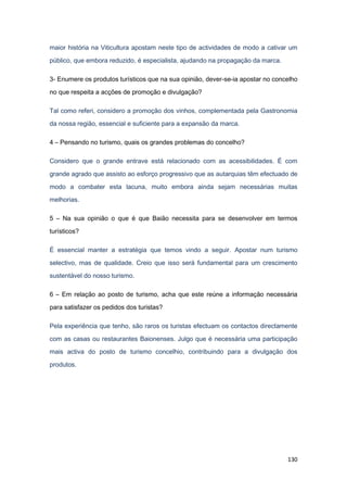 130
maior história na Viticultura apostam neste tipo de actividades de modo a cativar um
público, que embora reduzido, é especialista, ajudando na propagação da marca.
3- Enumere os produtos turísticos que na sua opinião, dever-se-ia apostar no concelho
no que respeita a acções de promoção e divulgação?
Tal como referi, considero a promoção dos vinhos, complementada pela Gastronomia
da nossa região, essencial e suficiente para a expansão da marca.
4 – Pensando no turismo, quais os grandes problemas do concelho?
Considero que o grande entrave está relacionado com as acessibilidades. É com
grande agrado que assisto ao esforço progressivo que as autarquias têm efectuado de
modo a combater esta lacuna, muito embora ainda sejam necessárias muitas
melhorias.
5 – Na sua opinião o que é que Baião necessita para se desenvolver em termos
turísticos?
É essencial manter a estratégia que temos vindo a seguir. Apostar num turismo
selectivo, mas de qualidade. Creio que isso será fundamental para um crescimento
sustentável do nosso turismo.
6 – Em relação ao posto de turismo, acha que este reúne a informação necessária
para satisfazer os pedidos dos turistas?
Pela experiência que tenho, são raros os turistas efectuam os contactos directamente
com as casas ou restaurantes Baionenses. Julgo que é necessária uma participação
mais activa do posto de turismo concelhio, contribuindo para a divulgação dos
produtos.
 