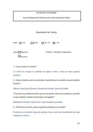 131
Escola EB 2.3/S de Baião
Curso Profissional de Técnicos de Turismo Ambiental e Rural
Questionário de Turismo
Idade: <20 20-30 30 - 40 x >40
Sexo: Masculino Profissão: Trabalhador independente
x Feminino
1 – O que é para si o turismo?
É a forma de divulgar os produtos da região e atrair a visita de novas pessoas
(turistas).
2 – Quais considera serem as principais características do concelho enquanto destino
turístico?
Dólmen, Casa Eça de Queirós, Convento de Ancede, Casa de Chavães.
3- Enumere os produtos turísticos que na sua opinião, dever-se-ia apostar no concelho
no que respeita a acções de promoção e divulgação?
Bengalas de Gestaçô, Gastronomia, Caça divulgada e protegida.
4 – Pensando no turismo, quais os grandes problemas do concelho?
É ainda ser um concelho longe dos grandes meios e não haver investimento que faça
rentabilizar o turismo.
 