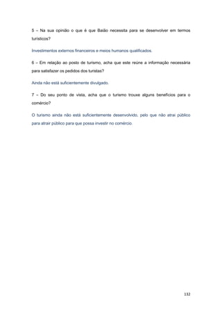 132
5 – Na sua opinião o que é que Baião necessita para se desenvolver em termos
turísticos?
Investimentos externos financeiros e meios humanos qualificados.
6 – Em relação ao posto de turismo, acha que este reúne a informação necessária
para satisfazer os pedidos dos turistas?
Ainda não está suficientemente divulgado.
7 – Do seu ponto de vista, acha que o turismo trouxe alguns benefícios para o
comércio?
O turismo ainda não está suficientemente desenvolvido, pelo que não atrai público
para atrair público para que possa investir no comércio.
 
