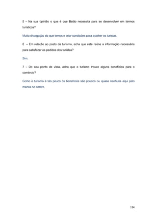 134
5 – Na sua opinião o que é que Baião necessita para se desenvolver em termos
turísticos?
Muita divulgação do que temos e criar condições para acolher os turistas.
6 – Em relação ao posto de turismo, acha que este reúne a informação necessária
para satisfazer os pedidos dos turistas?
Sim.
7 – Do seu ponto de vista, acha que o turismo trouxe alguns benefícios para o
comércio?
Como o turismo é tão pouco os benefícios são poucos ou quase nenhuns aqui pelo
menos no centro.
 