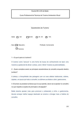 135
Escola EB 2.3/S de Baião
Curso Profissional de Técnicos de Turismo Ambiental e Rural
Questionário de Turismo
Idade: <20 20-30 30 - 40 x >40
Sexo: x Masculino Profissão: Comerciante
Feminino
1 – O que é para si o turismo?
O turismo como “procura” é uma forma de busca do conhecimento de lazer uma
maneira a apetecível de aliviar o stress, como “oferta” mostrar as potencialidades.
2 – Quais considera serem as principais características do concelho enquanto destino
turístico?
A beleza, a tranquilidade das paisagens com as suas aldeias tradicionais, solares,
capelas, um pouco por todo o concelho, os dólmens as festas e claro, gastronomia..
3- Enumere os produtos turísticos que na sua opinião, dever-se-ia apostar no concelho
no que respeita a acções de promoção e divulgação?
Baião deveria apostar mais para promover o artesanato o vinho, a gastronomia,
deveria arranjar melhor espaço destinado ao turismo e divulgar mais a história do
concelho.
 