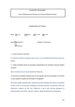137
Escola EB 2.3/S de Baião
Curso Profissional de Técnicos de Turismo Ambiental e Rural
Questionário de Turismo
Idade: <20 20-30 30 - 40 x >40
Sexo: x Masculino Profissão: Comerciante
Feminino
1 – O que é para si o turismo?
É a forma de chamar as pessoas para verem o que de diferente oferecemos para seu
deleito.
2 – Quais considera serem as principais características do concelho enquanto destino
turístico?
Será o mundo rural com as competentes inerências.
3- Enumere os produtos turísticos que na sua opinião, dever-se-ia apostar no concelho
no que respeita a acções de promoção e divulgação?
Aproveitar aldeias abandonadas, reparando-as para utilização de turistas em passeios
ou féria. Criar um circuito para utilização de veículos turísticos, envolvendo a Serra da
Aboboreira imagens do Rio Ovil. Repovoar a serra com animais selvagens já
desaparecidos como lobos, raposas, veados e águias devidamente enquadrados.
 