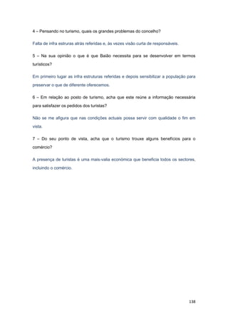 138
4 – Pensando no turismo, quais os grandes problemas do concelho?
Falta de infra estruras atrás referidas e, às vezes visão curta de responsáveis.
5 – Na sua opinião o que é que Baião necessita para se desenvolver em termos
turísticos?
Em primeiro lugar as infra estruturas referidas e depois sensibilizar a população para
preservar o que de diferente oferecemos.
6 – Em relação ao posto de turismo, acha que este reúne a informação necessária
para satisfazer os pedidos dos turistas?
Não se me afigura que nas condições actuais possa servir com qualidade o fim em
vista.
7 – Do seu ponto de vista, acha que o turismo trouxe alguns benefícios para o
comércio?
A presença de turistas é uma mais-valia económica que beneficia todos os sectores,
incluindo o comércio.
 