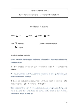 139
Escola EB 2.3/S de Baião
Curso Profissional de Técnicos de Turismo Ambiental e Rural
Questionário de Turismo
Idade: <20 20-30 30 - 40 x >40
Sexo: x Masculino Profissão: Funcionário Público
Feminino
1 – O que é para si o turismo?
É uma actividade que serve para desenvolver a nossa terra e mostrar aos outros o que
dela tem de bom.
2 – Quais considera serem as principais características do concelho enquanto destino
turístico?
A serra, arqueologia, a viticultura, as feiras quinzenais, as feiras gastronómicas, as
estas concelhias e o Rio Douro.
3- Enumere os produtos turísticos que na sua opinião, dever-se-ia apostar no concelho
no que respeita a acções de promoção e divulgação?
Desportos ao ar livre, prova de vinhos, bem como outras atracções, que divulguem o
nosso concelho, tais como, Festa da laranja, quintas turísticas com vindimas,
desfolhadas, criação de linhas etc…
 