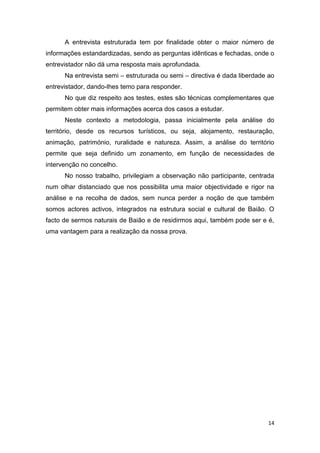 14
A entrevista estruturada tem por finalidade obter o maior número de
informações estandardizadas, sendo as perguntas idênticas e fechadas, onde o
entrevistador não dá uma resposta mais aprofundada.
Na entrevista semi – estruturada ou semi – directiva é dada liberdade ao
entrevistador, dando-lhes temo para responder.
No que diz respeito aos testes, estes são técnicas complementares que
permitem obter mais informações acerca dos casos a estudar.
Neste contexto a metodologia, passa inicialmente pela análise do
território, desde os recursos turísticos, ou seja, alojamento, restauração,
animação, património, ruralidade e natureza. Assim, a análise do território
permite que seja definido um zonamento, em função de necessidades de
intervenção no concelho.
No nosso trabalho, privilegiam a observação não participante, centrada
num olhar distanciado que nos possibilita uma maior objectividade e rigor na
análise e na recolha de dados, sem nunca perder a noção de que também
somos actores activos, integrados na estrutura social e cultural de Baião. O
facto de sermos naturais de Baião e de residirmos aqui, também pode ser e é,
uma vantagem para a realização da nossa prova.
 