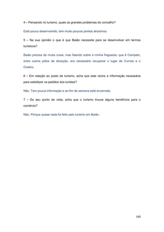 140
4 – Pensando no turismo, quais os grandes problemas do concelho?
Está pouco desenvolvido, tem muito poucos pontos atractivos.
5 – Na sua opinião o que é que Baião necessita para se desenvolver em termos
turísticos?
Baião precisa de muita coisa, mas falando sobre a minha freguesia, que é Campelo,
entre outros pólos de atracção, era necessário recuperar o lugar de Currais e o
Outeiro.
6 – Em relação ao posto de turismo, acha que este reúne a informação necessária
para satisfazer os pedidos dos turistas?
Não. Tem pouca informação e ao fim de semana está encerrado.
7 – Do seu ponto de vista, acha que o turismo trouxe alguns benefícios para o
comércio?
Não. Porque quase nada foi feito pelo turismo em Baião.
 