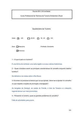 141
Escola EB 2.3/S de Baião
Curso Profissional de Técnicos de Turismo Ambiental e Rural
Questionário de Turismo
Idade: x <20 20-30 30 - 40 >40
Sexo: Masculino Profissão: Estudante
X Feminino
1 – O que é para si o turismo?
É uma forma de conhecer uma certa região e os seus valores tradicionais.
2 – Quais considera serem as principais características do concelho enquanto destino
turístico?
Os dólmens e as visitas sobre o Rio Douro.
3- Enumere os produtos turísticos que na sua opinião, dever-se-ia apostar no concelho
no que respeita a acções de promoção e divulgação?
As bengalas de Gestaçô, as cestas de Frende, o bolo da Teixeira e o desporto
regional deviam ser mais promovidos.
4 – Pensando no turismo, quais os grandes problemas do concelho?
Falta de actividades para jovens.
 
