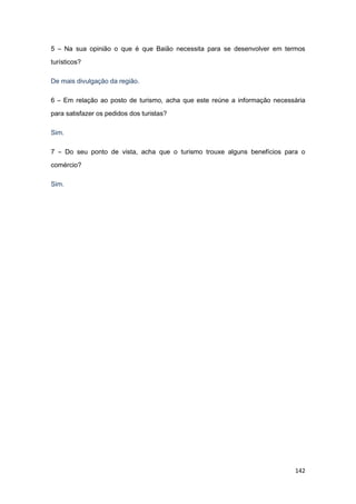 142
5 – Na sua opinião o que é que Baião necessita para se desenvolver em termos
turísticos?
De mais divulgação da região.
6 – Em relação ao posto de turismo, acha que este reúne a informação necessária
para satisfazer os pedidos dos turistas?
Sim.
7 – Do seu ponto de vista, acha que o turismo trouxe alguns benefícios para o
comércio?
Sim.
 