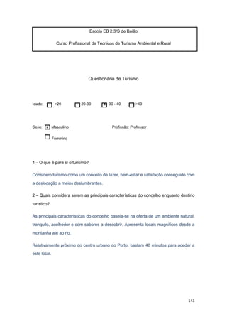 143
Escola EB 2.3/S de Baião
Curso Profissional de Técnicos de Turismo Ambiental e Rural
Questionário de Turismo
Idade: <20 20-30 x 30 - 40 >40
Sexo: x Masculino Profissão: Professor
Feminino
1 – O que é para si o turismo?
Considero turismo como um conceito de lazer, bem-estar e satisfação conseguido com
a deslocação a meios deslumbrantes.
2 – Quais considera serem as principais características do concelho enquanto destino
turístico?
As principais características do concelho baseia-se na oferta de um ambiente natural,
tranquilo, acolhedor e com sabores a descobrir. Apresenta locais magníficos desde a
montanha até ao rio.
Relativamente próximo do centro urbano do Porto, bastam 40 minutos para aceder a
este local.
 