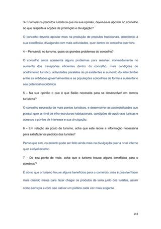 144
3- Enumere os produtos turísticos que na sua opinião, dever-se-ia apostar no concelho
no que respeita a acções de promoção e divulgação?
O concelho deveria apostar mais na produção de produtos tradicionais, atendendo à
sua excelência, divulgando com mais actividades, quer dentro do concelho quer fora.
4 – Pensando no turismo, quais os grandes problemas do concelho?
O concelho ainda apresenta alguns problemas para resolver, nomeadamente no
aumento dos transportes eficientes dentro do concelho, mais condições de
acolhimento turístico, actividades paralelas às já existentes e aumento do intercâmbio
entre as entidades governamentais e as populações concelhias de forma a aumentar o
seu potencial económico.
5 – Na sua opinião o que é que Baião necessita para se desenvolver em termos
turísticos?
O concelho necessita de mais pontos turísticos, e desenvolver as potencialidades que
possui, quer a nível de infra-estruturas habitacionais, condições de apoio aos turistas e
acessos a pontos de interesse e sua divulgação.
6 – Em relação ao posto de turismo, acha que este reúne a informação necessária
para satisfazer os pedidos dos turistas?
Penso que sim, no entanto pode ser feito ainda mais na divulgação quer a nível interno
quer a nível externo.
7 – Do seu ponto de vista, acha que o turismo trouxe alguns benefícios para o
comércio?
É obvio que o turismo trouxe alguns benefícios para o comércio, mas é possível fazer
mais criando meios para fazer chegar os produtos da terra junto dos turistas, assim
como serviços e com isso cativar um público cada vez mais exigente.
 