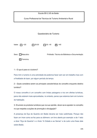 145
Escola EB 2.3/S de Baião
Curso Profissional de Técnicos de Turismo Ambiental e Rural
Questionário de Turismo
Idade: <20 20-30 30 - 40 x >40
Sexo: Masculino Profissão: Técnica de Biblioteca e Documentação
x Feminino
1 – O que é para si o turismo?
Para mim o turismo é uma actividade de podemos fazer sem ser em trabalho mas com
a finalidade de lazer, por algum período de tempo.
2 – Quais considera serem as principais características do concelho enquanto destino
turístico?
O nosso concelho é um concelho com lindas paisagens e rico em ofertas turísticas,
pena não estarem mais aproveitadas, no entanto, penso que estamos bem em turismo
de habitação.
3- Enumere os produtos turísticos que na sua opinião, dever-se-ia apostar no concelho
no que respeita a acções de promoção e divulgação?
A presença de Eça de Queirós em Baião deveria ser mais sublinhada. Porque não
fazer um íman como se fez para os dólmens: um livro aberto por exemplo: e de 1 lado
a dizer “Eça de Queirós” e o título “A Cidade e as Serras” e de outro uma frase dele
sobre Baião.
 