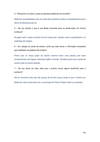 146
4 – Pensando no turismo, quais os grandes problemas do concelho?
Melhores acessibilidades para as zonas dos produtos turísticos nomeadamente para a
Serra da Aboboreira por ex.
5 – Na sua opinião o que é que Baião necessita para se desenvolver em termos
turísticos?
Divulgar mais o nosso concelho fora do nosso país. Apostar mais na publicidade e no
marketing de imagem.
6 – Em relação ao posto de turismo, acha que este reúne a informação necessária
para satisfazer os pedidos dos turistas?
Penso que no nosso posto de turismo deveria haver uma pessoa com bons
conhecimentos de línguas, sobretudo inglês e francês. Também penso que o posto de
turismo está um pouco despido.
7 – Do seu ponto de vista, acha que o turismo trouxe alguns benefícios para o
comércio?
Até ao momento acho que não porque só há bem pouco tempo é que o turismo em
Baião tem sido incentivado com a construção do “Douro Palace Hotel” por exemplo.
 