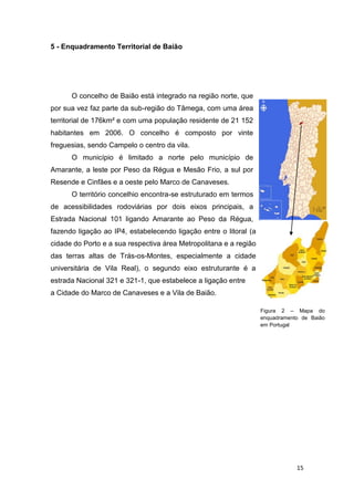 15
5 - Enquadramento Territorial de Baião
O concelho de Baião está integrado na região norte, que
por sua vez faz parte da sub-região do Tâmega, com uma área
territorial de 176km² e com uma população residente de 21 152
habitantes em 2006. O concelho é composto por vinte
freguesias, sendo Campelo o centro da vila.
O município é limitado a norte pelo município de
Amarante, a leste por Peso da Régua e Mesão Frio, a sul por
Resende e Cinfães e a oeste pelo Marco de Canaveses.
O território concelhio encontra-se estruturado em termos
de acessibilidades rodoviárias por dois eixos principais, a
Estrada Nacional 101 ligando Amarante ao Peso da Régua,
fazendo ligação ao IP4, estabelecendo ligação entre o litoral (a
cidade do Porto e a sua respectiva área Metropolitana e a região
das terras altas de Trás-os-Montes, especialmente a cidade
universitária de Vila Real), o segundo eixo estruturante é a
estrada Nacional 321 e 321-1, que estabelece a ligação entre
a Cidade do Marco de Canaveses e a Vila de Baião.
Figura 2 – Mapa do
enquadramento de Baião
em Portugal
 