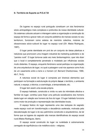 16
6– Território de Suporte ao P.E.A.T.B
Os lugares no espaço rural português constituem um dos fenómenos
sócio–antropológico mais complexos e profundos da nossa identidade cultural.
Os sistemas culturais actuam e interagem sobre a organização e construção do
espaço de forma a gravar nele um conjunto poliédrico de marcas sociais no seu
territorium, funcionam como esteios de memória colectiva, motores de
idiossincrasia sócio–cultural do lugar no espaço rural (Cfr. Matos Rodrigues,
1997).
O lugar perde identidade em prol de um conjunto de ideias plásticas e
redutoras que promovem uma imagem industrial de marketing publicitário e de
“paraíso rural”. O lugar torna-se cada vez mais fantasmagórico, quer isto dizer
que o local é completamente penetrado e modelado por influências sociais
muito distantes. O espaço, enquanto fenómeno social participa na organização
de uma arquitectura de lugar, no qual a paisagem rural nos aparece como fruto
de um casamento entre a terra e o homem (cf. Bernard Charbonneau: 1990,
46-7, 74-5).
A natureza social do lugar é composta por diversos elementos que
participam na formação e estruturação do próprio locus: o território, o ambiente
natural, o espaço, a técnica, a cosmologia, a temporalidade, etc.
O lugar tem assim uma escala própria.
O espaço habitado, construído e vivido no seio da intimidade afectiva e
familiar do lugar, contribui para forjar uma película socializadora dos homens
deste lugar em relação aos homens de fora do lugar. O lugar habitado funciona
como motor de produção e representação das identidades locais.
O espaço festivo do lugar representa uma das isotopias do sagrado
neste espaço rural em transformação e decadência acelerada, motivada pela
desvalorização do lugar e do seu património construído e arquitectónico, de tal
forma que os lugares do sagrado são marcas identificativas do espaço social
rural (Matos Rodrigues, Idem).
O espaço social construído do lugar na ruralidade é extremamente
carregado de significância e de metáfora sócio – religiosa.
 