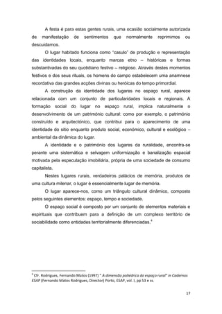 17
A festa é para estas gentes rurais, uma ocasião socialmente autorizada
de manifestação de sentimentos que normalmente reprimimos ou
descuidamos.
O lugar habitado funciona como “casulo” de produção e representação
das identidades locais, enquanto marcas etno – históricas e formas
substantivadas do seu quotidiano festivo – religioso. Através destes momentos
festivos e dos seus rituais, os homens do campo estabelecem uma anamnese
recordativa das grandes acções divinas ou heróicas do tempo primordial.
A construção da identidade dos lugares no espaço rural, aparece
relacionada com um conjunto de particularidades locais e regionais. A
formação social do lugar no espaço rural, implica naturalmente o
desenvolvimento de um património cultural: como por exemplo, o património
construído e arquitectónico, que contribui para o aparecimento de uma
identidade do sitio enquanto produto social, económico, cultural e ecológico –
ambiental da dinâmica do lugar.
A identidade e o património dos lugares da ruralidade, encontra-se
perante uma sistemática e selvagem uniformização e banalização espacial
motivada pela especulação imobiliária, própria de uma sociedade de consumo
capitalista.
Nestes lugares rurais, verdadeiros palácios de memória, produtos de
uma cultura milenar, o lugar é essencialmente lugar de memória.
O lugar aparece-nos, como um triângulo cultural dinâmico, composto
pelos seguintes elementos: espaço, tempo e sociedade.
O espaço social é composto por um conjunto de elementos materiais e
espirituais que contribuem para a definição de um complexo território de
sociabilidade como entidades territorialmente diferenciadas.4
4
Cfr. Rodrigues, Fernando Matos (1997) “ A dimensão poliédrica do espaço rural” in Cadernos
ESAP (Fernando Matos Rodrigues, Director) Porto, ESAP, vol. I, pp 53 e ss.
 