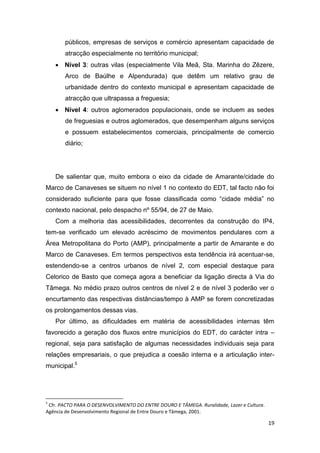 19
públicos, empresas de serviços e comércio apresentam capacidade de
atracção especialmente no território municipal;
 Nível 3: outras vilas (especialmente Vila Meã, Sta. Marinha do Zêzere,
Arco de Baúlhe e Alpendurada) que detêm um relativo grau de
urbanidade dentro do contexto municipal e apresentam capacidade de
atracção que ultrapassa a freguesia;
 Nível 4: outros aglomerados populacionais, onde se incluem as sedes
de freguesias e outros aglomerados, que desempenham alguns serviços
e possuem estabelecimentos comerciais, principalmente de comercio
diário;
De salientar que, muito embora o eixo da cidade de Amarante/cidade do
Marco de Canaveses se situem no nível 1 no contexto do EDT, tal facto não foi
considerado suficiente para que fosse classificada como “cidade média” no
contexto nacional, pelo despacho nº 55/94, de 27 de Maio.
Com a melhoria das acessibilidades, decorrentes da construção do IP4,
tem-se verificado um elevado acréscimo de movimentos pendulares com a
Área Metropolitana do Porto (AMP), principalmente a partir de Amarante e do
Marco de Canaveses. Em termos perspectivos esta tendência irá acentuar-se,
estendendo-se a centros urbanos de nível 2, com especial destaque para
Celorico de Basto que começa agora a beneficiar da ligação directa à Via do
Tâmega. No médio prazo outros centros de nível 2 e de nível 3 poderão ver o
encurtamento das respectivas distâncias/tempo à AMP se forem concretizadas
os prolongamentos dessas vias.
Por último, as dificuldades em matéria de acessibilidades internas têm
favorecido a geração dos fluxos entre municípios do EDT, do carácter intra –
regional, seja para satisfação de algumas necessidades individuais seja para
relações empresariais, o que prejudica a coesão interna e a articulação inter-
municipal.5
5
Cfr. PACTO PARA O DESENVOLVIMENTO DO ENTRE DOURO E TÂMEGA. Ruralidade, Lazer e Cultura.
Agência de Desenvolvimento Regional de Entre Douro e Tâmega, 2001.
 