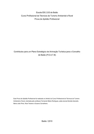 2
Escola EB 2.3/S de Baião
Curso Profissional de Técnicos de Turismo Ambiental e Rural
Prova de Aptidão Profissional
Contributos para um Plano Estratégico de Animação Turística para o Concelho
de Baião (P.E.A.T.B)
Esta Prova de Aptidão Profissional foi realizada no âmbito do Curso Profissional de Técnicos de Turismo
Ambiental e Rural, orientada pelo professor Fernando Matos Rodrigues, pelas alunas Daniela Azevedo,
Maria João Pinto, Rute Teixeira e Susana Carvalheira.
Baião / 2010
 