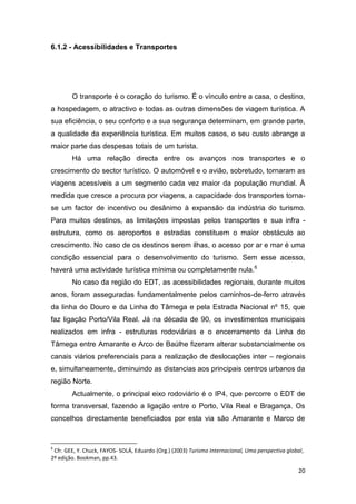 20
6.1.2 - Acessibilidades e Transportes
O transporte é o coração do turismo. É o vínculo entre a casa, o destino,
a hospedagem, o atractivo e todas as outras dimensões de viagem turística. A
sua eficiência, o seu conforto e a sua segurança determinam, em grande parte,
a qualidade da experiência turística. Em muitos casos, o seu custo abrange a
maior parte das despesas totais de um turista.
Há uma relação directa entre os avanços nos transportes e o
crescimento do sector turístico. O automóvel e o avião, sobretudo, tornaram as
viagens acessíveis a um segmento cada vez maior da população mundial. À
medida que cresce a procura por viagens, a capacidade dos transportes torna-
se um factor de incentivo ou desânimo à expansão da indústria do turismo.
Para muitos destinos, as limitações impostas pelos transportes e sua infra -
estrutura, como os aeroportos e estradas constituem o maior obstáculo ao
crescimento. No caso de os destinos serem ilhas, o acesso por ar e mar é uma
condição essencial para o desenvolvimento do turismo. Sem esse acesso,
haverá uma actividade turística mínima ou completamente nula.6
No caso da região do EDT, as acessibilidades regionais, durante muitos
anos, foram asseguradas fundamentalmente pelos caminhos-de-ferro através
da linha do Douro e da Linha do Tâmega e pela Estrada Nacional nº 15, que
faz ligação Porto/Vila Real. Já na década de 90, os investimentos municipais
realizados em infra - estruturas rodoviárias e o encerramento da Linha do
Tâmega entre Amarante e Arco de Baúlhe fizeram alterar substancialmente os
canais viários preferenciais para a realização de deslocações inter – regionais
e, simultaneamente, diminuindo as distancias aos principais centros urbanos da
região Norte.
Actualmente, o principal eixo rodoviário é o IP4, que percorre o EDT de
forma transversal, fazendo a ligação entre o Porto, Vila Real e Bragança. Os
concelhos directamente beneficiados por esta via são Amarante e Marco de
6
Cfr. GEE, Y. Chuck, FAYOS- SOLÁ, Eduardo (Org.) (2003) Turismo Internacional, Uma perspectiva global,
2º edição. Bookman, pp.43.
 