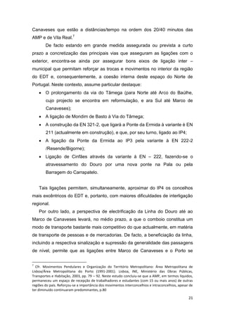 21
Canaveses que estão a distâncias/tempo na ordem dos 20/40 minutos das
AMP e de Vila Real.7
De facto estando em grande medida assegurada ou prevista a curto
prazo a concretização das principais vias que asseguram as ligações com o
exterior, encontra-se ainda por assegurar bons eixos de ligação inter –
municipal que permitam reforçar as trocas e movimentos no interior da região
do EDT e, consequentemente, a coesão interna deste espaço do Norte de
Portugal. Neste contexto, assume particular destaque:
 O prolongamento da via do Tâmega (para Norte até Arco do Baúlhe,
cujo projecto se encontra em reformulação, e ara Sul até Marco de
Canaveses);
 A ligação de Mondim de Basto à Via do Tâmega;
 A construção da EN 321-2, que ligará a Ponte da Ermida à variante è EN
211 (actualmente em construção), e que, por seu turno, ligado ao IP4;
 A ligação da Ponte da Ermida ao IP3 pela variante à EN 222-2
/Resende/Bigorne);
 Ligação de Cinfães através da variante à EN – 222, fazendo-se o
atravessamento do Douro por uma nova ponte na Pala ou pela
Barragem do Carrapatelo.
Tais ligações permitem, simultaneamente, aproximar do IP4 os concelhos
mais excêntricos do EDT e, portanto, com maiores dificuldades de interligação
regional.
Por outro lado, a perspectiva de electrificação da Linha do Douro até ao
Marco de Canaveses levará, no médio prazo, a que o comboio constitua um
modo de transporte bastante mais competitivo do que actualmente, em matéria
de transporte de pessoas e de mercadorias. De facto, a beneficiação da linha,
incluindo a respectiva sinalização e supressão da generalidade das passagens
de nível, permite que as ligações entre Marco de Canaveses e o Porto se
7
Cfr. Movimentos Pendulares e Organização do Território Metropolitano: Área Metropolitana de
Lisboa/Área Metropolitana do Porto (1991-2001). Lisboa, INE, Ministério das Obras Públicas,
Transportes e Habitação, 2003, pp. 79 – 92. Neste estudo concluiu-se que a AMP, em termos líquidos,
permaneceu um espaço de recepção de trabalhadores e estudantes (com 15 ou mais anos) de outras
regiões do país. Reforçou-se a importância dos movimentos interconcelhios e intraconcelhios, apesar de
ter diminuído continuaram predominantes, p.80
 