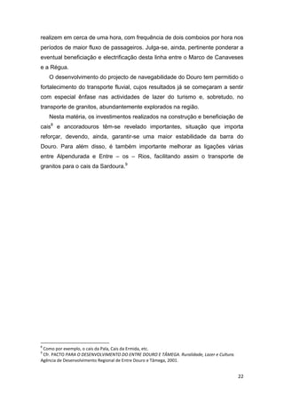 22
realizem em cerca de uma hora, com frequência de dois comboios por hora nos
períodos de maior fluxo de passageiros. Julga-se, ainda, pertinente ponderar a
eventual beneficiação e electrificação desta linha entre o Marco de Canaveses
e a Régua.
O desenvolvimento do projecto de navegabilidade do Douro tem permitido o
fortalecimento do transporte fluvial, cujos resultados já se começaram a sentir
com especial ênfase nas actividades de lazer do turismo e, sobretudo, no
transporte de granitos, abundantemente explorados na região.
Nesta matéria, os investimentos realizados na construção e beneficiação de
cais8
e ancoradouros têm-se revelado importantes, situação que importa
reforçar, devendo, ainda, garantir-se uma maior estabilidade da barra do
Douro. Para além disso, é também importante melhorar as ligações várias
entre Alpendurada e Entre – os – Rios, facilitando assim o transporte de
granitos para o cais da Sardoura.9
8
Como por exemplo, o cais da Pala, Cais da Ermida, etc.
9
Cfr. PACTO PARA O DESENVOLVIMENTO DO ENTRE DOURO E TÂMEGA. Ruralidade, Lazer e Cultura.
Agência de Desenvolvimento Regional de Entre Douro e Tâmega, 2001.
 