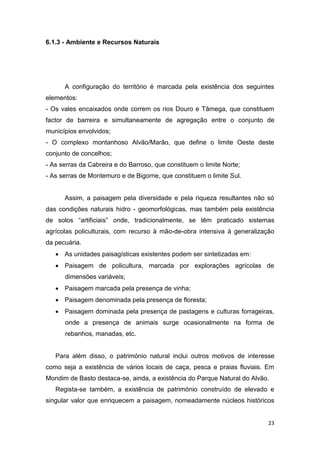 23
6.1.3 - Ambiente e Recursos Naturais
A configuração do território é marcada pela existência dos seguintes
elementos:
- Os vales encaixados onde correm os rios Douro e Tâmega, que constituem
factor de barreira e simultaneamente de agregação entre o conjunto de
municípios envolvidos;
- O complexo montanhoso Alvão/Marão, que define o limite Oeste deste
conjunto de concelhos;
- As serras da Cabreira e do Barroso, que constituem o limite Norte;
- As serras de Montemuro e de Bigorne, que constituem o limite Sul.
Assim, a paisagem pela diversidade e pela riqueza resultantes não só
das condições naturais hidro - geomorfológicas, mas também pela existência
de solos “artificiais” onde, tradicionalmente, se têm praticado sistemas
agrícolas policulturais, com recurso à mão-de-obra intensiva à generalização
da pecuária.
 As unidades paisagísticas existentes podem ser sintetizadas em:
 Paisagem de policultura, marcada por explorações agrícolas de
dimensões variáveis;
 Paisagem marcada pela presença de vinha;
 Paisagem denominada pela presença de floresta;
 Paisagem dominada pela presença de pastagens e culturas forrageiras,
onde a presença de animais surge ocasionalmente na forma de
rebanhos, manadas, etc.
Para além disso, o património natural inclui outros motivos de interesse
como seja a existência de vários locais de caça, pesca e praias fluviais. Em
Mondim de Basto destaca-se, ainda, a existência do Parque Natural do Alvão.
Regista-se também, a existência de património construído de elevado e
singular valor que enriquecem a paisagem, nomeadamente núcleos históricos
 