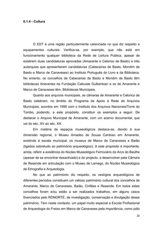 26
6.1.4 - Cultura
O EDT é uma região particularmente carenciada no que diz respeito a
equipamentos culturais. Verifica-se, por exemplo, que não está em
funcionamento qualquer biblioteca da Rede de Leitura Publica, apesar de
existirem duas candidaturas aprovadas (Amarante e Celorico de Basto) e três
autarquias que apresentaram candidaturas (Cabeceiras de Basto, Mondim de
Basto e Marco de Canaveses) ao Instituto Português do Livro e da Biblioteca.
No entanto, os concelhos de Cabeceiras de Basto e Mondim de Basto têm
bibliotecas itinerantes da Fundação Calouste Gulbenkian e os de Amarante e
Marco de Canaveses têm, Bibliotecas Municipais.
Quanto aos arquivos municipais, as câmaras de Amarante e Celorico de
Basto celebram, no âmbito do Programa de Apoio à Rede de Arquivos
Municipais, acordos em 1999 com o Instituto dos Arquivos Nacionais/Torre do
Tombo, podendo, a este propósito, constituir os exemplos a seguir. De
destacar o Arquivo Municipal de Amarante, com um acervo documental, que
vai do séc. XV ao séc. XX.
Em matéria de espaços museológicos destaca-se, devido à sua
dimensão regional, o Museu Amadeo de Sousa Cardoso em Amarante,
existindo à escala municipal, os museus de Marco de Canaveses e Baião
(ligados sobretudo ao património arqueológico). A este propósito é importante,
ainda, referir a existência do Núcleo Museológico Ferroviário do Arco do Baúlhe
(apesar de se encontrar desactivado) e do projecto, a desenvolver pela Câmara
de Resende em articulação com o Museu de Lamego, do Núcleo Museológico
de Etnografia e Arqueologia.
No que ao património diz respeito, os vestígios arqueológicos de
diferentes períodos constituem um valioso património cultural dos concelhos de
Amarante, Marco de Canaveses, Baião, Cinfães e Resende. Em todos estes
concelhos foram e/ou estão a ser realizados trabalhos, em alguns casos
financiados pelo RONORTE, de investigação, conservação e divulgação desse
património. Tem neste contexto, um papel muito especial a Escola Profissional
de Arqueologia do Freixo em Marco de Canaveses pela importância, como pólo
 