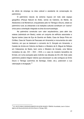 27
de oferta de emprego na área cultural e assistente de conservação do
património).
O património natural, de extrema riqueza em todo este espaço
geográfico (Parque Natural do Alvão, serras da Cabreira, do Marão, da
Aboboreira e de Montemuro, enquadrados pelo rio Tâmega e Douro), aliado ao
património rural, ao artesanato e às tradições culturais constituem um “acervo”
único para a orientação integrada na área da ecomuseologia.
No património construído com valor arquitectónico, para além dos
solares (sobretudo em Basto), existe um conjunto de edifícios associados a
figuras lustres (casa de Eça de Queirós em Baião, Casa de Serpa Pinto em
Cinfães, Casa de Teixeira de Pascoaes em Amarante) e monumentos de valor
histórico, em que se destacam o convento de S. Gonçalo em Amarante, o
Castelo de Arnóia em Celorico de Basto e o Mosteiro de S. Miguel de Refojos
em Cabeceiras de Basto, bem como o Mosteiro de Ancede, uma fábrica
monástica do séc. XVI – XVII – XVIII, e o caso do mosteiro beneditino de
Ermelo, em ruína avançada após incêndio nas décadas de 40 e 80. Este vasto
património poderá integrar roteiros que atravessam ou são contíguos ao Entre
Douro e Tâmega (caminhos de Santiago, Cister, etc.), potenciem a sua
valorização e divulgação.13
13
Cfr. PACTO PARA O DESENVOLVIMENTO DO ENTRE DOURO E TÂMEGA. Ruralidade, Lazer e Cultura.
Agência de Desenvolvimento do Entre Douro e Tâmega, 2001.
 