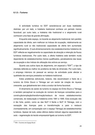 28
6.1.5 – Turismo
A actividade turística no EDT caracteriza-se por duas realidades
distintas: por um lado, a hotelaria tradicional conhece um período menos
favorável; por outro lado, a hotelaria não tradicional e o alojamento rural
conhecem uma fase de grande afirmação.
Enquanto este espaço, no tocante ao alojamento tradicional, tem perdido
capacidade de oferta, sem melhorar os índices de ocupação, relativamente ao
alojamento rural (e não tradicional) capacidade de oferta tem aumentado
significativamente. O sub-dimensionamento dos estabelecimentos hoteleiros do
EDT reflecte-se negativamente na capacidade de atracção e retenção de fluxos
turísticos tradicionais. Por outro lado, a oferta hoteleira está também muito
dependente de estabelecimentos menos qualificados, penalizadores das taxas
de ocupação e dos índices de utilização dos activos ao serviço.
Quanto aos outros tipos de alojamento, em especial o TER14
, o tipo de
clientela defende-os melhor do problema da falta de dimensão. Por outro lado,
o emprego intensivo do pessoal ao serviço da actividade pode afectar a
qualidade dos serviços prestados na hotelaria tradicional.
Estes problemas estruturais, todavia, não escamoteiam o facto de o
turismo do Entre Douro e Tâmega ser um sector de criação de riqueza
crescente, que globalmente tem vindo a evoluir de forma favorável.
O dinamismo do sector do turismo no espaço do Entre Douro e Tâmega
é também perceptível na evolução do número de licenças concedidas para a
construção/ampliação/transformação/restauro de novos estabelecimentos
comerciais, de restauração e hoteleiros entre 1991 e 1995. Esta evolução não
é tão forte, porém, como as das NUT II Norte e NUT III Tâmega, com a
excepção das licenças para a transformação e para o restauro
(nomeadamente, em comparação com o espaço Tâmega) de estabelecimentos
turísticos. Apesar de tudo, estes últimos dados indicam alguma capacidade de
auto – regeneração do tecido empresarial ligado ao turismo no EDT.
14
TER – Turismo em Espaço Rural
 