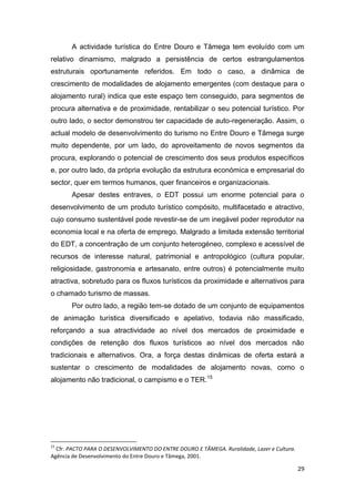 29
A actividade turística do Entre Douro e Tâmega tem evoluído com um
relativo dinamismo, malgrado a persistência de certos estrangulamentos
estruturais oportunamente referidos. Em todo o caso, a dinâmica de
crescimento de modalidades de alojamento emergentes (com destaque para o
alojamento rural) indica que este espaço tem conseguido, para segmentos de
procura alternativa e de proximidade, rentabilizar o seu potencial turístico. Por
outro lado, o sector demonstrou ter capacidade de auto-regeneração. Assim, o
actual modelo de desenvolvimento do turismo no Entre Douro e Tâmega surge
muito dependente, por um lado, do aproveitamento de novos segmentos da
procura, explorando o potencial de crescimento dos seus produtos específicos
e, por outro lado, da própria evolução da estrutura económica e empresarial do
sector, quer em termos humanos, quer financeiros e organizacionais.
Apesar destes entraves, o EDT possui um enorme potencial para o
desenvolvimento de um produto turístico compósito, multifacetado e atractivo,
cujo consumo sustentável pode revestir-se de um inegável poder reprodutor na
economia local e na oferta de emprego. Malgrado a limitada extensão territorial
do EDT, a concentração de um conjunto heterogéneo, complexo e acessível de
recursos de interesse natural, patrimonial e antropológico (cultura popular,
religiosidade, gastronomia e artesanato, entre outros) é potencialmente muito
atractiva, sobretudo para os fluxos turísticos da proximidade e alternativos para
o chamado turismo de massas.
Por outro lado, a região tem-se dotado de um conjunto de equipamentos
de animação turística diversificado e apelativo, todavia não massificado,
reforçando a sua atractividade ao nível dos mercados de proximidade e
condições de retenção dos fluxos turísticos ao nível dos mercados não
tradicionais e alternativos. Ora, a força destas dinâmicas de oferta estará a
sustentar o crescimento de modalidades de alojamento novas, como o
alojamento não tradicional, o campismo e o TER.15
15
Cfr. PACTO PARA O DESENVOLVIMENTO DO ENTRE DOURO E TÂMEGA. Ruralidade, Lazer e Cultura.
Agência de Desenvolvimento do Entre Douro e Tâmega, 2001.
 