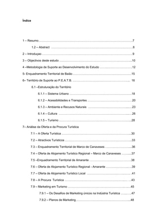3
Índice
1 – Resumo…………………………………………………………………………………….7
1.2 – Abstract …………………………………………………………………………8
2 – Introduçao …………………………………………………………………………………9
3 – Objectivos deste estudo ………………………………………………………………...10
4 –Metodologia de Suporte ao Desenvolvimento do Estudo ……...…………………….12
5- Enquadramento Territorial de Baião ……………………………………………………15
6– Território de Suporte ao P.E.A.T.B. ………………………………………………….. 16
6.1 –Estruturação do Território
6.1.1 – Sistema Urbano ……………………………………………………….18
6.1.2 – Acessibilidades e Transportes …………………………………….…20
6.1.3 – Ambiente e Recusos Naturais …………………………………....…23
6.1.4 – Cultura ……………………………………………………………....…26
6.1.5 – Turismo ………………………………………………………………...28
7– Análise da Oferta e da Procura Turística
7.1 – A Oferta Turística ……………………………………………………………...30
7.2 – Atractivos Turísticos …………………………………………………………...33
7.3 – Enquadramento Territorial de Marco de Canaveses ……………………....36
7.4 – Oferta de Alojamento Turístico Regional – Marco de Canaveses …….....37
7.5 –Enquadramento Territorial de Amarante …………………………………….38
7.6 – Oferta de Alojamento Turístico Regional - Amarante …………………..….39
7.7 – Oferta de Alojamento Turístico Local ………………………….…….……. .41
7.8 – A Procura Turística ……………………………………………………..… …43
7.9 – Marketing em Turismo ………………………………………………….….…45
7.9.1 – Os Desafios de Marketing únicos na Indústria Turística …....…..47
7.9.2 – Planos de Marketing………………………………………………...48
 