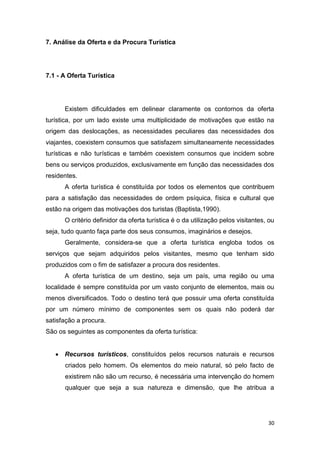 30
7. Análise da Oferta e da Procura Turística
7.1 - A Oferta Turística
Existem dificuldades em delinear claramente os contornos da oferta
turística, por um lado existe uma multiplicidade de motivações que estão na
origem das deslocações, as necessidades peculiares das necessidades dos
viajantes, coexistem consumos que satisfazem simultaneamente necessidades
turísticas e não turísticas e também coexistem consumos que incidem sobre
bens ou serviços produzidos, exclusivamente em função das necessidades dos
residentes.
A oferta turística é constituída por todos os elementos que contribuem
para a satisfação das necessidades de ordem psíquica, física e cultural que
estão na origem das motivações dos turistas (Baptista,1990).
O critério definidor da oferta turística é o da utilização pelos visitantes, ou
seja, tudo quanto faça parte dos seus consumos, imaginários e desejos.
Geralmente, considera-se que a oferta turística engloba todos os
serviços que sejam adquiridos pelos visitantes, mesmo que tenham sido
produzidos com o fim de satisfazer a procura dos residentes.
A oferta turística de um destino, seja um país, uma região ou uma
localidade é sempre constituída por um vasto conjunto de elementos, mais ou
menos diversificados. Todo o destino terá que possuir uma oferta constituída
por um número mínimo de componentes sem os quais não poderá dar
satisfação a procura.
São os seguintes as componentes da oferta turística:
 Recursos turísticos, constituídos pelos recursos naturais e recursos
criados pelo homem. Os elementos do meio natural, só pelo facto de
existirem não são um recurso, é necessária uma intervenção do homem
qualquer que seja a sua natureza e dimensão, que lhe atribua a
 