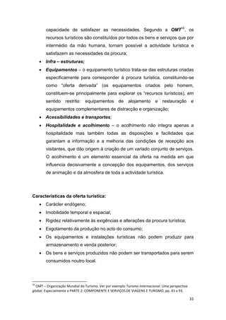 31
capacidade de satisfazer as necessidades. Segundo a OMT16
, os
recursos turísticos são constituídos por todos os bens e serviços que por
intermédio da mão humana, tornam possível a actividade turística e
satisfazem as necessidades da procura;
 Infra – estruturas;
 Equipamentos – o equipamento turístico trata-se das estruturas criadas
especificamente para corresponder à procura turística, constituindo-se
como “oferta derivada” (os equipamentos criados pelo homem,
constituem-se principalmente para explorar os “recursos turísticos), em
sentido restrito: equipamentos de alojamento e restauração e
equipamentos complementares de distracção e organização;
 Acessibilidades e transportes;
 Hospitalidade e acolhimento – o acolhimento não integra apenas a
hospitalidade mas também todas as disposições e facilidades que
garantam a informação e a melhoria das condições de recepção aos
visitantes, que dão origem à criação de um variado conjunto de serviços.
O acolhimento é um elemento essencial da oferta na medida em que
influencia decisivamente a concepção dos equipamentos, dos serviços
de animação e da atmosfera de toda a actividade turística.
Características da oferta turística:
 Carácter endógeno;
 Imobilidade temporal e espacial;
 Rigidez relativamente às exigências e alterações da procura turística;
 Esgotamento da produção no acto do consumo;
 Os equipamentos e instalações turísticas não podem produzir para
armazenamento e venda posterior;
 Os bens e serviços produzidos não podem ser transportados para serem
consumidos noutro local.
16
OMT – Organização Mundial do Turismo. Ver por exemplo Turismo Internacional. Uma perspectiva
global. Especialmente a PARTE 2: COMPONENTE E SERVIÇOS DE VIAGENS E TURISMO, pp. 43 a 93.
 