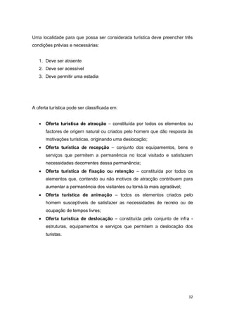 32
Uma localidade para que possa ser considerada turística deve preencher três
condições prévias e necessárias:
1. Deve ser atraente
2. Deve ser acessível
3. Deve permitir uma estadia
A oferta turística pode ser classificada em:
 Oferta turística de atracção – constituída por todos os elementos ou
factores de origem natural ou criados pelo homem que dão resposta às
motivações turísticas, originando uma deslocação;
 Oferta turística de recepção – conjunto dos equipamentos, bens e
serviços que permitem a permanência no local visitado e satisfazem
necessidades decorrentes dessa permanência;
 Oferta turística de fixação ou retenção – constituída por todos os
elementos que, contendo ou não motivos de atracção contribuem para
aumentar a permanência dos visitantes ou torná-la mais agradável;
 Oferta turística de animação – todos os elementos criados pelo
homem susceptíveis de satisfazer as necessidades de recreio ou de
ocupação de tempos livres;
 Oferta turística de deslocação – constituída pelo conjunto de infra -
estruturas, equipamentos e serviços que permitem a deslocação dos
turistas.
 