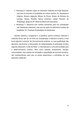 35
 Hierarquia 2- atractivo capaz de interessar visitantes de longa distancia,
mas que se encontra na localidade por outros motivos. Ex: Arquitectura
religiosa, Museus regionais (Museu do Douro, Museu da Diocese de
Lamego, Museu Amadeo Sousa Cardoso), cidade Romana de
Tongobriga, Igreja de Stª. Maria do Marco de Canaveses.
 Hierarquia 1- atractivos sem méritos suficientes para ser considerado
nas hierarquias anteriores, mas que faz parte do património turístico da
localidade. Ex: O parque Arqueológico da Aboboreira.
Quando estamos a programar e a planificar activos turísticos (naturais e
culturais) temos que ter em linha de consideração a estrutura turística a nível
local regional e nacional. As infra-estruturas turísticas, e a sua qualificação são
elemento estruturante e estruturador da implementação da actividade turística
segundo Alexandre Turatti de Rose,” a infra-estrutura é uma pré-condição para
o desenvolvimento turístico. Itens como acessos, saneamento, energia,
comunicações, vias urbanas de circulação e capacitação de recursos humanos,
são imprescindíveis para que se possa desenvolver a actividade em sua
plenitude” (2002:49).
 