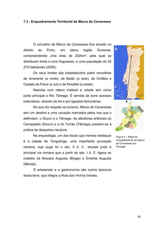 36
7.3 - Enquadramento Territorial de Marco de Canaveses
O concelho de Marco de Canaveses fica situado no
distrito do Porto, em plena região Duriense,
compreendendo uma área de 202km², pela qual se
distribuem trinta e uma freguesias, e uma população de 55
275 habitantes (2008).
Os seus limites são estabelecidos pelos concelhos
de Amarante (a norte), de Baião (a este), de Cinfães e
Castelo de Paiva (a sul) e de Penafiel (a oeste).
Nascida num relevo instável a cidade tem como
porta principal o Rio Tâmega. É servida de bons acessos
rodoviários, através da A4 e por ligações ferroviárias.
No que diz respeito ao turismo, Marco de Canaveses
tem um destino e uma vocação marcados pelos rios que o
delimitam: o Douro e o Tâmega. As albufeiras artificiais do
Carrapatelo (Douro) e a do Torrão (Tâmega) prestam-se à
prática de desportos náuticos.
Na arqueologia, um dos locais que merece destaque
é a cidade de Tongobriga, uma importante povoação
romana, cujo auge foi o séc. II d. C., situada junto à
principal via romana que a partir do séc. I d. C. ligava as
cidades de Bracara Augusta (Braga) a Emerita Augusta
(Mérida).
O artesanato e a gastronomia são outros tesouros
desta terra, que integra a Rota dos Vinhos Verdes.
Figura 4 – Mapa do
enquadramento de Marco
de Canaveses em
Portugal
 