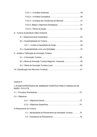 4
7.9.2.1 – A Análise Ambiental ………………………….………………….50
7.9.2.2 – A Análise Competitiva ………………..……………………..…..50
7.9.2.3 – A Análise das Tendências de Mercado ………………..……..51
7.9.2.4 –Metas e Objectivos Estratégicos ………………………..……..51
7.9.2.5 – Planos de Acção …………………………………………..…….52
8 – Turismo Sustentável e Meio Ambiente
8.1 –Desenvolvimento Sustentável ……………………………..………………..53
8.2 – Sustentabilidade do Turismo …………………………….…………………54
8.2.1 – Limites e Capacidade de Carga………………….………………..54
8.3 – Sustentabilidade como uma Estratégia ………………….…………….....57
9 – Análise e Tipificação da Animação Turística
9.1 – A Animação Turística ……………………………………………………….58
9.2 –Oferta de Animação Turística Regional - Amarante ……………………...59
9.3 – Oferta de Animação Turística Local ……………………………………….60
10– Classificação dos Recursos Turísticos ………………………………………………61
Capítulo II
2 -PLANO ESTRATÉGICO DE ANIMAÇÃO TURÍSTICA PARA O CONCELHO DE
BAIÃO - P.E.A.T.B.
2.1 – Principios Orientadores……………………………………………………………...72
2.2 – Objectivos
2.2.1 – Objectivos Gerais ..…………………………………………………73
2.2.2 – Objectivos Específicos ……………………………………………74
3–Planeamento do Turismo
3.1 – Necessidade de Planeamento da Actividade Turística ………….75
3.2 – Importância do Planeamento …………………………………………..76
 