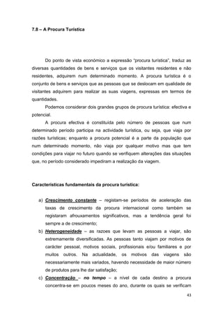 43
7.8 – A Procura Turística
Do ponto de vista económico a expressão “procura turística”, traduz as
diversas quantidades de bens e serviços que os visitantes residentes e não
residentes, adquirem num determinado momento. A procura turística é o
conjunto de bens e serviços que as pessoas que se deslocam em qualidade de
visitantes adquirem para realizar as suas viagens, expressas em termos de
quantidades.
Podemos considerar dois grandes grupos de procura turística: efectiva e
potencial.
A procura efectiva é constituída pelo número de pessoas que num
determinado período participa na actividade turística, ou seja, que viaja por
razões turísticas; enquanto a procura potencial é a parte da população que
num determinado momento, não viaja por qualquer motivo mas que tem
condições para viajar no futuro quando se verifiquem alterações das situações
que, no período considerado impediram a realização da viagem.
Características fundamentais da procura turística:
a) Crescimento constante – registam-se períodos de aceleração das
taxas de crescimento da procura internacional como também se
registaram afrouxamentos significativos, mas a tendência geral foi
sempre a de crescimento;
b) Heterogeneidade – as razoes que levam as pessoas a viajar, são
extremamente diversificadas. As pessoas tanto viajam por motivos de
carácter pessoal, motivos sociais, profissionais e/ou familiares e por
muitos outros. Na actualidade, os motivos das viagens são
necessariamente mais variados, havendo necessidade de maior número
de produtos para lhe dar satisfação;
c) Concentração – no tempo – a nível de cada destino a procura
concentra-se em poucos meses do ano, durante os quais se verificam
 
