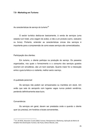 45
7.9 - Marketing em Turismo
As características de serviço do turismo19
O sector turístico dedica-se basicamente, à venda de serviços (uma
estadia num hotel, uma viagem de avião), e não a um produto (carro, vestuário
ou livros). Portanto, entender as características únicas dos serviços é
importante para a compreensão de como esses serviços são comercializados.
Participação dos clientes:
Em turismo, o cliente participa na produção do serviço. Os passeios
organizados, nos quais o fornecimento e o consumo dos serviços guiados
ocorrem em simultâneo, são um bom exemplo. Quanto maior for a interacção
entre o guia turístico e o visitante, melhor será o serviço.
A qualidade perecível:
Os serviços não podem ser armazenados ou mantidos em stock. Um
avião que saia do aeroporto com lugares vagos nunca poderá vendê-los,
perdendo definitivamente esse lucro.
Conveniência:
Os serviços em geral, devem ser prestados onde e quando o cliente
quer (ou precisa), em horários e locais convenientes.
19
Cfr. DE ROSE, Alexandre Turatti (2002) Turismo: Planejamento e Marketing. Aplicação da Matriz de
Portfólio Para Destinações Turística. São Paulo, Editora Manole, Ltda.
 