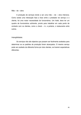 46
Mão – de – obra:
A produção de serviços tende a ser uma mão – de – obra intensiva.
Como existe uma interacção face a face entre o prestador do serviço e o
cliente, há uma maior necessidade de funcionários. Um hotel, deve ter um
quadro de funcionários suficiente, pronto para trabalhar em cada ponto de
contacto com os clientes, como o check – in, a portaria, o restaurante entre
outros.
Intangibilidade:
Os serviços não são objectos que possam ser facilmente avaliados para
determinar se os padrões de produção foram alcançados. O mesmo serviço
pode ser avaliado de diferente forma por dois clientes, se tiverem expectativas
diferentes.
 