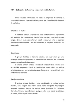 47
7.9.1 – Os Desafios de Marketing únicos na Indústria Turística
Além daqueles enfrentados por todas as empresas de serviços, o
turismo tem algumas características singulares que criam desafios adicionais
de marketing:
Dificuldade de mudar:
A oferta de serviços turísticos não pode ser transformada rapidamente
em respostas às mudanças da procura. Por exemplo, é necessário muito
tempo e dinheiro para desenvolver um resort, construir um hotel ou organizar
um sistema de transportes. Uma vez construídos, é complexo modificar a sua
capacidade.
Elasticidade:
A procura turística é altamente elástica. Isto quer dizer que uma
mudança mínima nos preços ou na disponibilidade financeira dos turistas vai
resultar numa alteração da procura.
O turismo, também tende a ser sazonal, sendo afectado por uma série
de factores subjectivos, como as preferências. Além disso, os serviços
turísticos costumam ser considerados pelo cliente como intercambiáveis entre
um fornecedor e o outro.
Divisão de serviços:
O próprio produto turístico é uma combinação de muitos serviços
distintos. Cada viagem inclui vários deles, como transporte, hospedagem,
refeições, passeios, aluguer de carros, todos prestados por empresas
diferentes. Uma má experiência em qualquer deles pode afectar a satisfação
do cliente, com a viagem como um todo.
 
