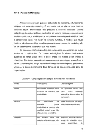 48
7.9. 2 - Planos de Marketing
Antes de desenvolver qualquer actividade de marketing, é fundamental
elaborar um plano de marketing. É importante que os planos para destinos
turísticos sejam diferenciados dos produtos e serviços turísticos. Mesmo
tratando-se de órgãos públicos dedicados ao turismo nacional, e não de uma
empresa particular, a elaboração de um plano de marketing será benéfica. Com
a concorrência cada vez maior na indústria turística, à medida que novos
destinos são desenvolvidos, aqueles que contam com planos de marketing vão
ter um desempenho superior às que não os têm.
Os planos de marketing podem ser estratégicos, operacionais ou incluir
ambos os componentes. Os planos estratégicos focalizam basicamente
questões de longo prazo (três a cinco anos), de missão geral, metas e
objectivos. Os planos operacionais concentram-se nas etapas específicas a
serem cumpridas para atingir as metas estratégicas no curto prazo (geralmente
um ano). O plano de marketing deve dar apoio ao plano estratégico geral da
organização.
Quadro VI - Comparação entre os tipos de media mais importantes
Media Vantagens Desvantagens
Jornais Flexibilidade de tempo; ampla
cobertura de mercado; alta
credibilidade.
Má qualidade visual; vida
curta; pouca audiência
secundária (leitores além do
comprador).
Revistas Alta selectividade de
mercado; grande
credibilidade e prestígio; alta
qualidade visual; longa vida;
alta audiência secundária.
Baixa flexibilidade de tempo;
infrequência de publicação.
Televisão Alto impacto visual; alta
selectividade geográfica; alto
Alto custo; alto nível de ruído;
tempo de exposição curto;
baixa selectividade de
 