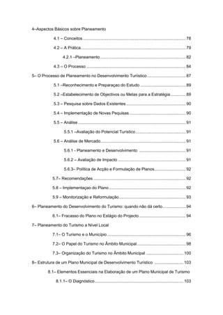 5
4–Aspectos Básicos sobre Planeamento
4.1 – Conceitos ........................................................................................78
4.2 – A Prática..........................................................................................79
4.2.1 –Planeamento .........................................................................82
4.3 – O Processo .....................................................................................84
5– O Processo de Planeamento no Desenvolvimento Turiístico .................................87
5.1 –Reconhecimento e Preparaçao do Estudo .......................................89
5.2 –Estabelecimento de Objectivos ou Metas para a Estratégia .............89
5.3 – Pesquisa sobre Dados Existentes ...................................................90
5.4 – Implementação de Novas Pequisas ................................................90
5.5 – Análise ............................................................................................91
5.5.1 –Avaliação do Potencial Turístico...........................................91
5.6 – Análise de Mercado.........................................................................91
5.6.1 - Planeamento e Desenvolvimento ........................................91
5.6.2 – Avaliação de Impacto ..........................................................91
5.6.3– Política de Acção e Formulação de Planos...........................92
5.7– Recomendações ...............................................................................92
5.8 – Implementaçao do Plano..................................................................92
5.9 – Monitorização e Reformulação.........................................................93
6– Planeamento do Desenvolvimento do Turismo: quando não dá certo....................94
6.1– Fracasso do Plano no Estágio do Projecto........................................94
7– Planeamento do Turismo a Nível Local
7.1– O Turismo e o Município ...................................................................96
7.2– O Papel do Turismo no Âmbito Municipal..........................................98
7.3– Organização do Turismo no Âmbito Municipal ................................100
8– Estrutura de um Plano Municipal de Desenvolvimento Turístico .........................103
8.1– Elementos Essenciais na Elaboração de um Plano Municipal de Turismo
8.1.1– O Diagnóstico............................................................................103
 