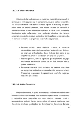 50
7.9.2.1 - A Análise Ambiental
O turismo é altamente sensível às mudanças no cenário empresarial, de
forma que no inicio do processo de planeamento, deve-se realizar uma análise
dos principais factores deste cenário. Embora o plano de marketing não possa
prever todos os eventos possíveis, uma análise cuidada vai identificar as
actuais condições, apontar mudanças esperadas e indicar como os desafios
identificados serão enfrentados. Uma avaliação minuciosa dos factores
ambientais importantes a seguir, auxiliará na identificação de novos segmentos
de mercado bem como na preparação para mudanças previstas.
 Factores sociais, como violência, doenças e mudanças
demográficas podem ter impactos importantes sobre um destino e
as empresas ali localizadas. Esses factores, bem como a sua
importância variam de acordo com a localização geográfica.
 Factores políticos, como a legislação que regulamenta os jogos
em casinos, estabilidade política de um país, também são de
grande importância;
 Factores económicos, como mudanças em taxas de juros, taxas
de câmbio internacionais e empresas também afectam o turismo.
O sector da hospedagem é especialmente sensível a mudanças
nos ciclos económicos.
7.9.2.2 - A Análise Competitiva
Independentemente do plano de marketing, envolver um destino como
um todo ou uma única empresa, uma análise abrangente sobre a concorrência
é necessária para desenvolver um plano efectivo, devendo incluir a
comparação de atributos físicos, como o clima, número de quartos de hotel
disponíveis, atractivos, quantidade e tipo de restaurantes disponíveis. Contudo,
 