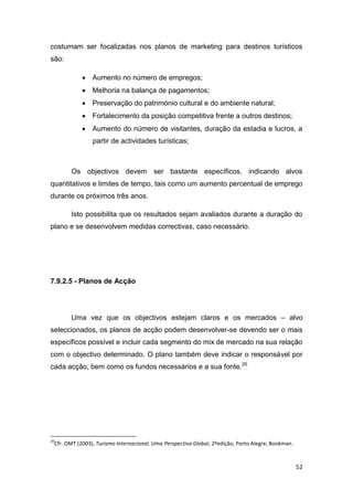 52
costumam ser focalizadas nos planos de marketing para destinos turísticos
são:
 Aumento no número de empregos;
 Melhoria na balança de pagamentos;
 Preservação do património cultural e do ambiente natural;
 Fortalecimento da posição competitiva frente a outros destinos;
 Aumento do número de visitantes, duração da estadia e lucros, a
partir de actividades turísticas;
Os objectivos devem ser bastante específicos, indicando alvos
quantitativos e limites de tempo, tais como um aumento percentual de emprego
durante os próximos três anos.
Isto possibilita que os resultados sejam avaliados durante a duração do
plano e se desenvolvem medidas correctivas, caso necessário.
7.9.2.5 - Planos de Acção
Uma vez que os objectivos estejam claros e os mercados – alvo
seleccionados, os planos de acção podem desenvolver-se devendo ser o mais
específicos possível e incluir cada segmento do mix de mercado na sua relação
com o objectivo determinado. O plano também deve indicar o responsável por
cada acção, bem como os fundos necessários e a sua fonte.20
20
Cfr. OMT (2003), Turismo Internacional. Uma Perspectiva Global, 2ºedição, Porto Alegre, Bookman.
 