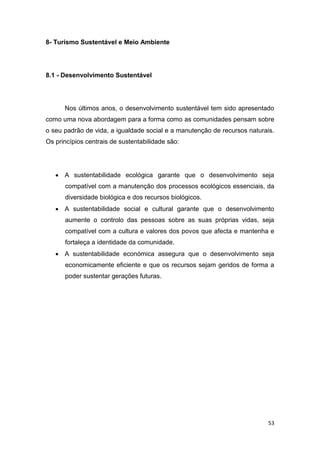 53
8- Turismo Sustentável e Meio Ambiente
8.1 - Desenvolvimento Sustentável
Nos últimos anos, o desenvolvimento sustentável tem sido apresentado
como uma nova abordagem para a forma como as comunidades pensam sobre
o seu padrão de vida, a igualdade social e a manutenção de recursos naturais.
Os princípios centrais de sustentabilidade são:
 A sustentabilidade ecológica garante que o desenvolvimento seja
compatível com a manutenção dos processos ecológicos essenciais, da
diversidade biológica e dos recursos biológicos.
 A sustentabilidade social e cultural garante que o desenvolvimento
aumente o controlo das pessoas sobre as suas próprias vidas, seja
compatível com a cultura e valores dos povos que afecta e mantenha e
fortaleça a identidade da comunidade.
 A sustentabilidade económica assegura que o desenvolvimento seja
economicamente eficiente e que os recursos sejam geridos de forma a
poder sustentar gerações futuras.
 