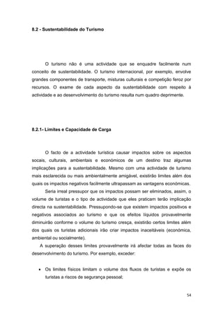54
8.2 - Sustentabilidade do Turismo
O turismo não é uma actividade que se enquadre facilmente num
conceito de sustentabilidade. O turismo internacional, por exemplo, envolve
grandes componentes de transporte, misturas culturais e competição feroz por
recursos. O exame de cada aspecto da sustentabilidade com respeito à
actividade e ao desenvolvimento do turismo resulta num quadro deprimente.
8.2.1- Limites e Capacidade de Carga
O facto de a actividade turística causar impactos sobre os aspectos
socais, culturais, ambientais e económicos de um destino traz algumas
implicações para a sustentabilidade. Mesmo com uma actividade de turismo
mais esclarecida ou mais ambientalmente amigável, existirão limites além dos
quais os impactos negativos facilmente ultrapassam as vantagens económicas.
Seria irreal pressupor que os impactos possam ser eliminados, assim, o
volume de turistas e o tipo de actividade que eles praticam terão implicação
directa na sustentabilidade. Pressupondo-se que existem impactos positivos e
negativos associados ao turismo e que os efeitos líquidos provavelmente
diminuirão conforme o volume do turismo cresça, existirão certos limites além
dos quais os turistas adicionais irão criar impactos inaceitáveis (económica,
ambiental ou socialmente).
A superação desses limites provavelmente irá afectar todas as faces do
desenvolvimento do turismo. Por exemplo, exceder:
 Os limites físicos limitam o volume dos fluxos de turistas e expõe os
turistas a riscos de segurança pessoal;
 