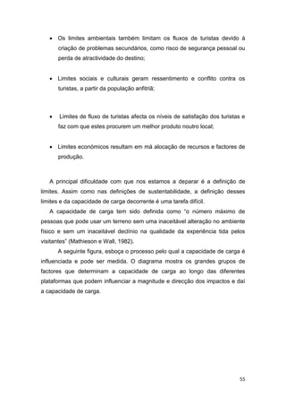 55
 Os limites ambientais também limitam os fluxos de turistas devido à
criação de problemas secundários, como risco de segurança pessoal ou
perda de atractividade do destino;
 Limites sociais e culturais geram ressentimento e conflito contra os
turistas, a partir da população anfitriã;
 Limites de fluxo de turistas afecta os níveis de satisfação dos turistas e
faz com que estes procurem um melhor produto noutro local;
 Limites económicos resultam em má alocação de recursos e factores de
produção.
A principal dificuldade com que nos estamos a deparar é a definição de
limites. Assim como nas definições de sustentabilidade, a definição desses
limites e da capacidade de carga decorrente é uma tarefa difícil.
A capacidade de carga tem sido definida como “o número máximo de
pessoas que pode usar um terreno sem uma inaceitável alteração no ambiente
físico e sem um inaceitável declínio na qualidade da experiência tida pelos
visitantes” (Mathieson e Wall, 1982).
A seguinte figura, esboça o processo pelo qual a capacidade de carga é
influenciada e pode ser medida. O diagrama mostra os grandes grupos de
factores que determinam a capacidade de carga ao longo das diferentes
plataformas que podem influenciar a magnitude e direcção dos impactos e daí
a capacidade de carga.
 