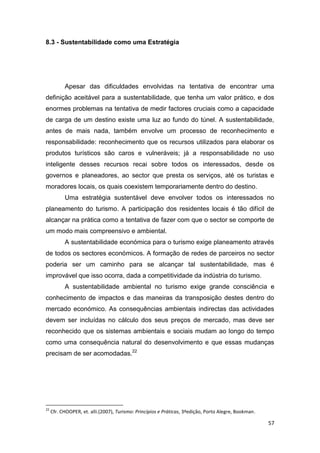 57
8.3 - Sustentabilidade como uma Estratégia
Apesar das dificuldades envolvidas na tentativa de encontrar uma
definição aceitável para a sustentabilidade, que tenha um valor prático, e dos
enormes problemas na tentativa de medir factores cruciais como a capacidade
de carga de um destino existe uma luz ao fundo do túnel. A sustentabilidade,
antes de mais nada, também envolve um processo de reconhecimento e
responsabilidade: reconhecimento que os recursos utilizados para elaborar os
produtos turísticos são caros e vulneráveis; já a responsabilidade no uso
inteligente desses recursos recai sobre todos os interessados, desde os
governos e planeadores, ao sector que presta os serviços, até os turistas e
moradores locais, os quais coexistem temporariamente dentro do destino.
Uma estratégia sustentável deve envolver todos os interessados no
planeamento do turismo. A participação dos residentes locais é tão difícil de
alcançar na prática como a tentativa de fazer com que o sector se comporte de
um modo mais compreensivo e ambiental.
A sustentabilidade económica para o turismo exige planeamento através
de todos os sectores económicos. A formação de redes de parceiros no sector
poderia ser um caminho para se alcançar tal sustentabilidade, mas é
improvável que isso ocorra, dada a competitividade da indústria do turismo.
A sustentabilidade ambiental no turismo exige grande consciência e
conhecimento de impactos e das maneiras da transposição destes dentro do
mercado económico. As consequências ambientais indirectas das actividades
devem ser incluídas no cálculo dos seus preços de mercado, mas deve ser
reconhecido que os sistemas ambientais e sociais mudam ao longo do tempo
como uma consequência natural do desenvolvimento e que essas mudanças
precisam de ser acomodadas.22
22
Cfr. CHOOPER, et. alli.(2007), Turismo: Princípios e Práticas, 3ªedição, Porto Alegre, Bookman.
 
