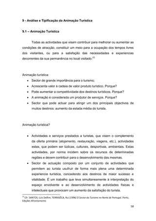 58
9 - Análise e Tipificação da Animação Turística
9.1 – Animação Turística
Todas as actividades que visam contribuir para melhorar ou aumentar as
condições de atracção, constituir um meio para a ocupação dos tempos livres
dos visitantes, ou para a satisfação das necessidades e experiencias
decorrentes da sua permanência no local visitado.23
Animação turística:
 Sector de grande importância para o turismo;
 Acrescenta valor à cadeia de valor produto turístico. Porque?
 Pode aumentar a competitividade dos destinos turísticos. Porque?
 A animação é considerada um produtor de serviços. Porque?
 Sector que pode actuar para atingir um dos principais objectivos de
muitos destinos: aumento da estada média do turista.
Animação turística?
 Actividades e serviços prestados a turistas, que visem o complemento
da oferta primária (alojamento, restauração, viagens, etc.), actividades
estas, que podem ser lúdicas, culturais, desportivas, ambientais. Estas
actividades, por norma incidem sobre os recursos de determinadas
regiões e devem contribuir para o desenvolvimento das mesmas.
 Sector de actuação composto por um conjunto de actividades que
permitem ao turista usufruir de forma mais plena uma determinada
experiencia turística, concedendo aos destinos de maior sucesso e
vitalidade. É um trabalho que leva simultaneamente à interpretação do
espaço envolvente e ao desenvolvimento de actividades físicas e
intelectuais que provocam um aumento da satisfação do turista.
23
Cfr. SANTOS; Luís Delfim; TERRASÊCA, Rui (1998) O Sector do Turismo no Norte de Portugal. Porto,
Edições Afrontamento
 